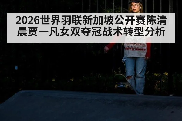 2026世界羽联新加坡公开赛陈清晨贾一凡女双夺冠战术转型分析
