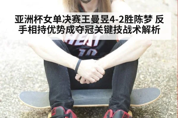 亚洲杯女单决赛王曼昱4-2胜陈梦 反手相持优势成夺冠关键技战术解析